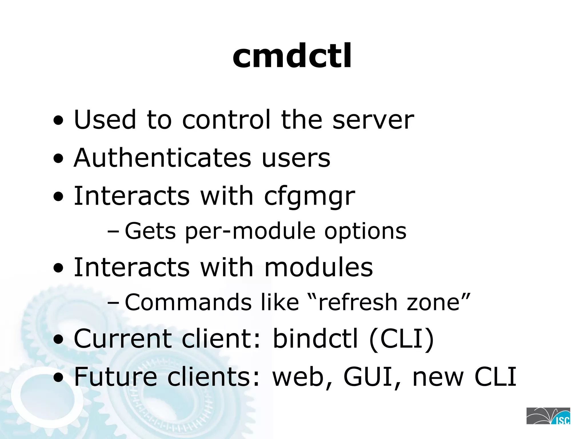 cmdctl
• Used to control the server
• Authenticates users
• Interacts with cfgmgr
– Gets per-module options
• Interacts with modules
– Commands like “refresh zone”
• Current client: bindctl (CLI)
• Future clients: web, GUI, new CLI
 