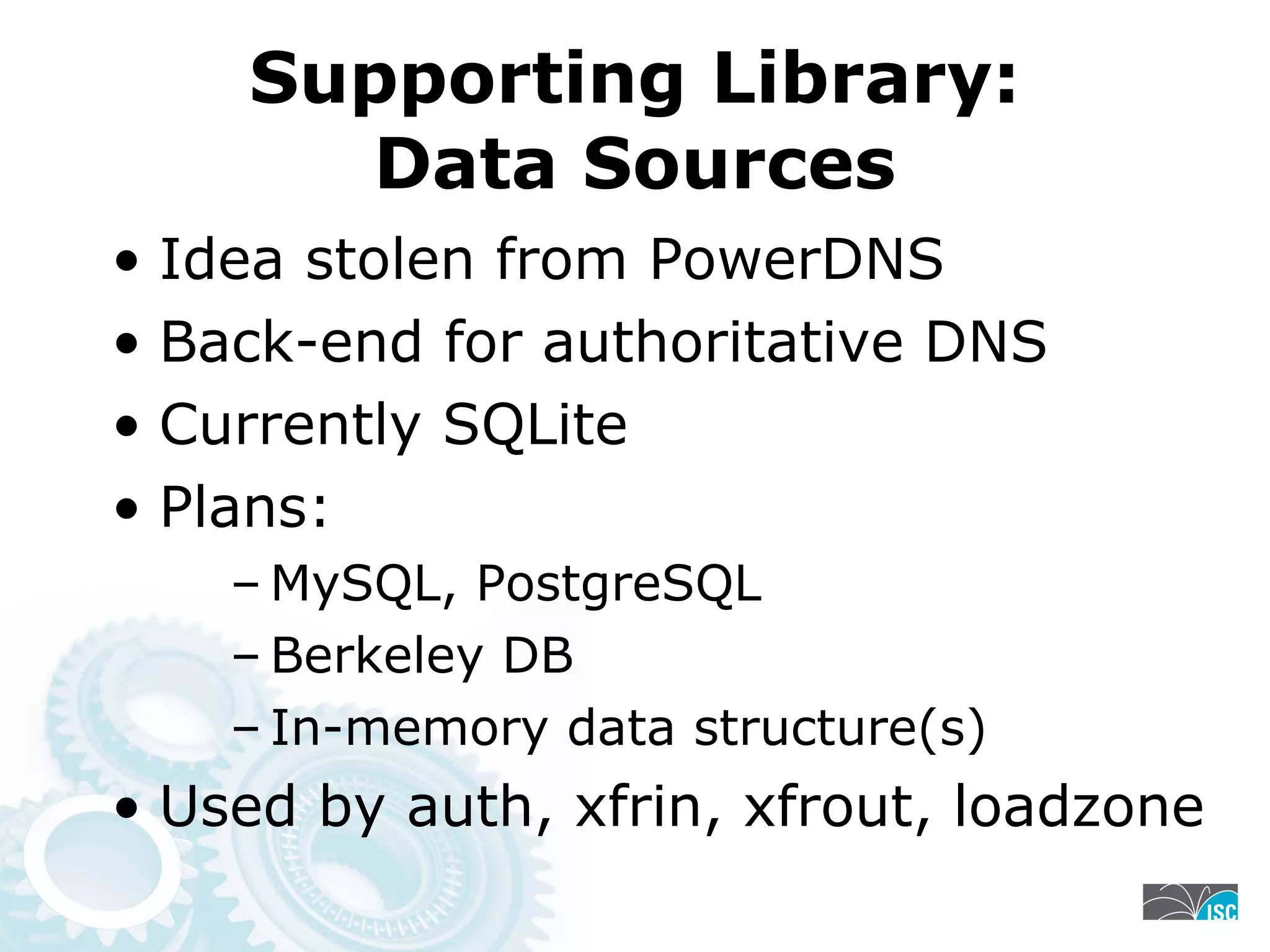 Supporting Library:
Data Sources
• Idea stolen from PowerDNS
• Back-end for authoritative DNS
• Currently SQLite
• Plans:
– MySQL, PostgreSQL
– Berkeley DB
– In-memory data structure(s)
• Used by auth, xfrin, xfrout, loadzone
 