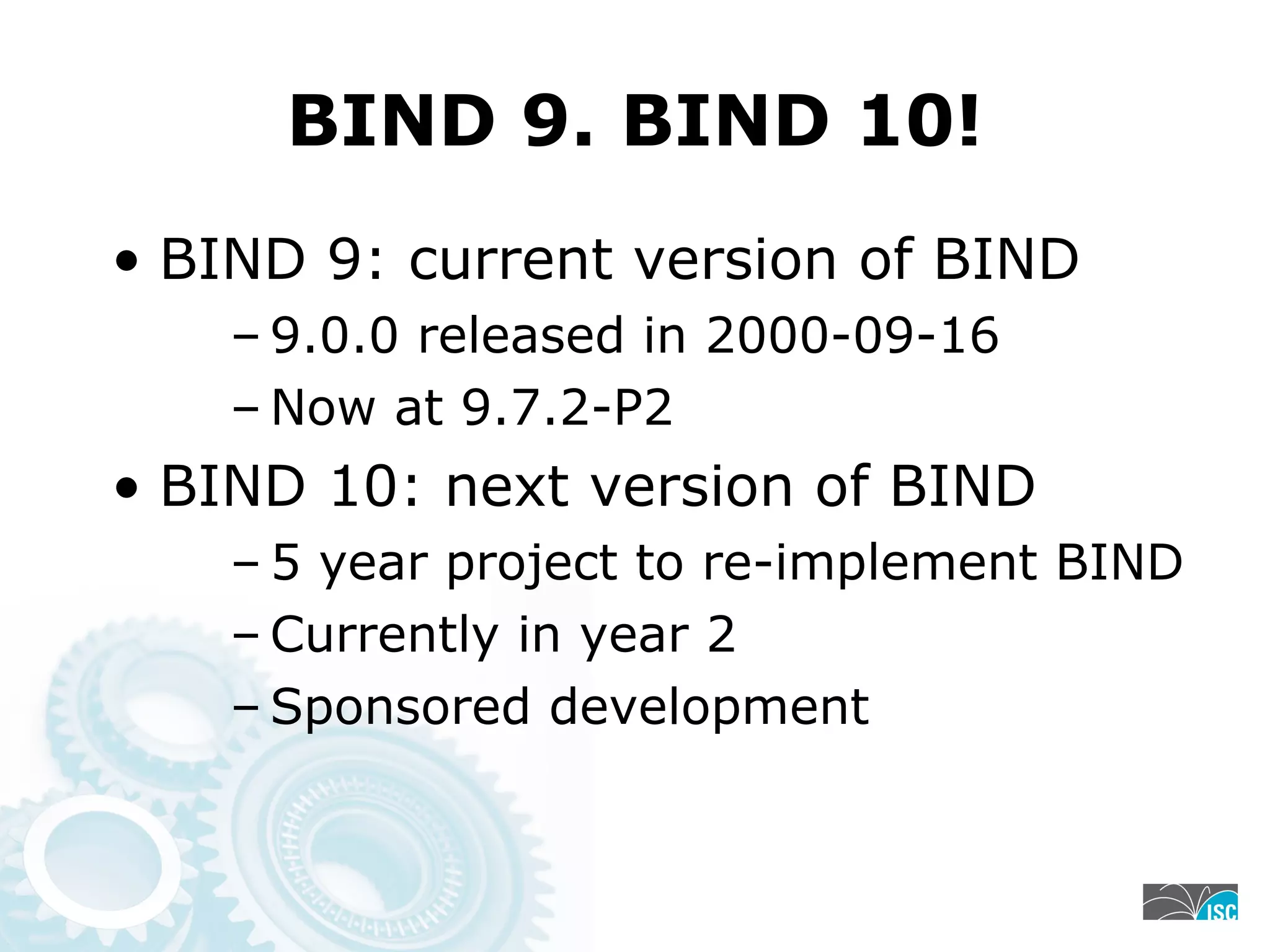 BIND 9. BIND 10!
• BIND 9: current version of BIND
– 9.0.0 released in 2000-09-16
– Now at 9.7.2-P2
• BIND 10: next version of BIND
– 5 year project to re-implement BIND
– Currently in year 2
– Sponsored development
 
