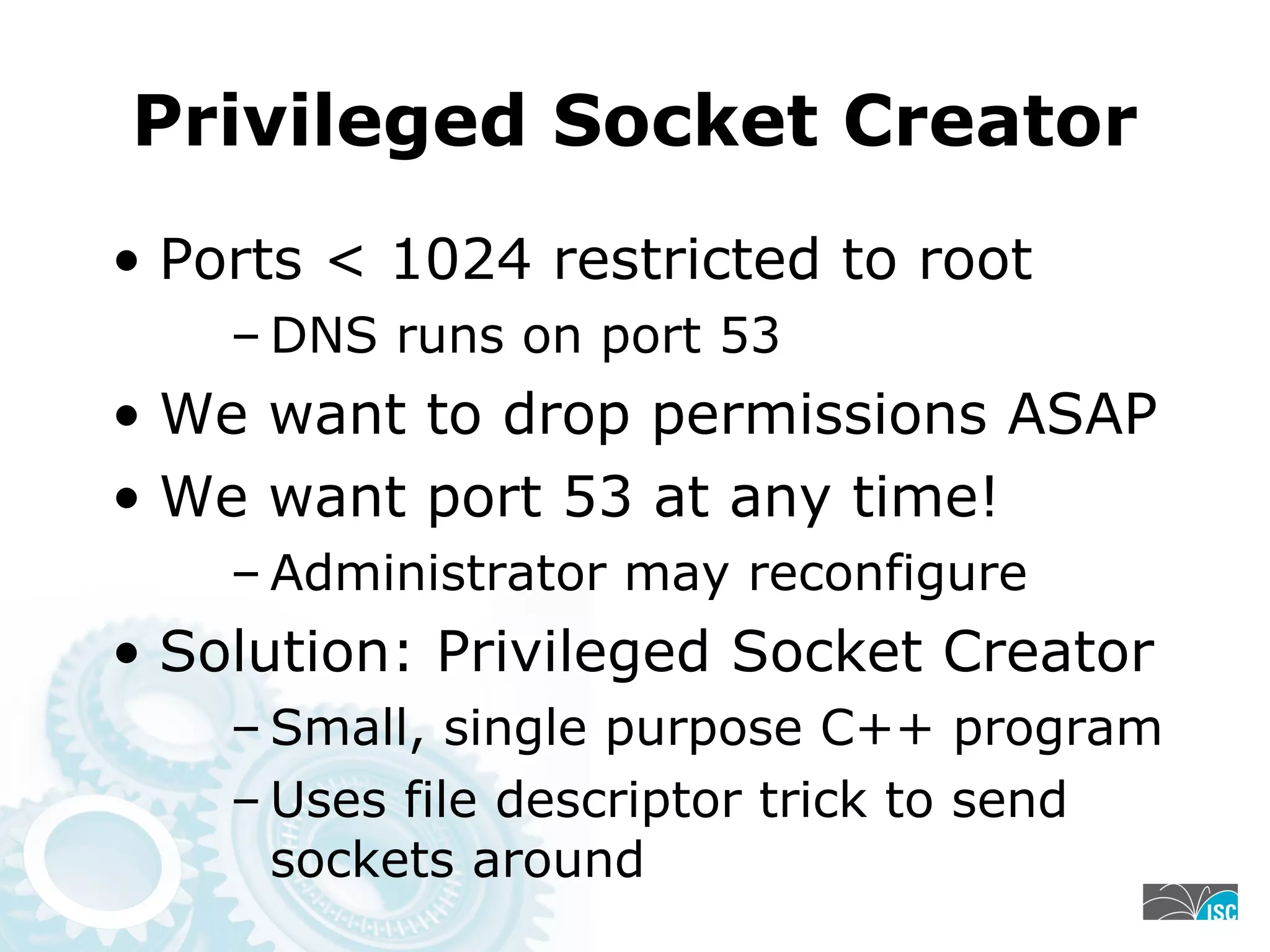 Privileged Socket Creator
• Ports < 1024 restricted to root
– DNS runs on port 53
• We want to drop permissions ASAP
• We want port 53 at any time!
– Administrator may reconfigure
• Solution: Privileged Socket Creator
– Small, single purpose C++ program
– Uses file descriptor trick to send
sockets around
 
