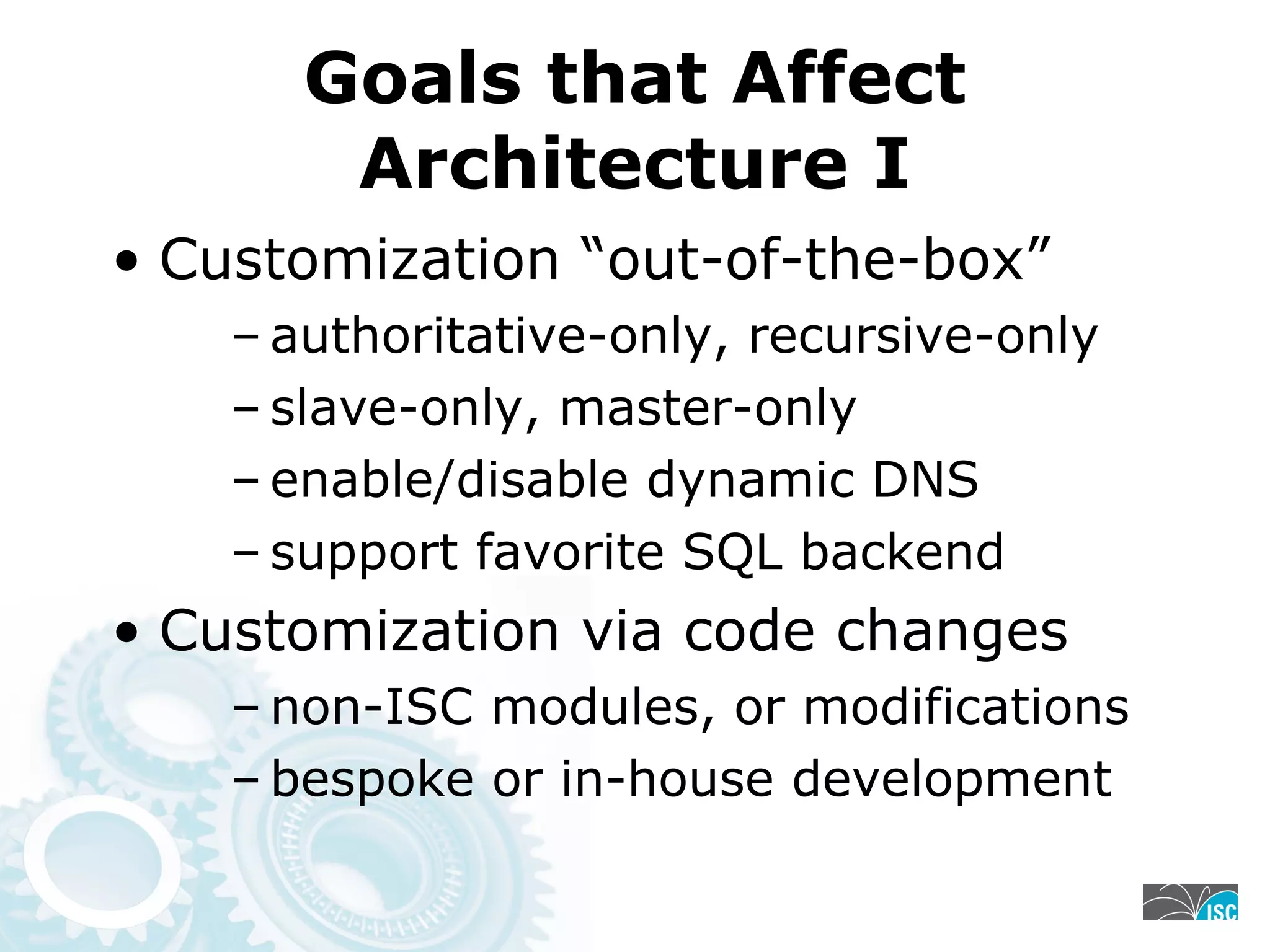 Goals that Affect
Architecture I
• Customization “out-of-the-box”
– authoritative-only, recursive-only
– slave-only, master-only
– enable/disable dynamic DNS
– support favorite SQL backend
• Customization via code changes
– non-ISC modules, or modifications
– bespoke or in-house development
 