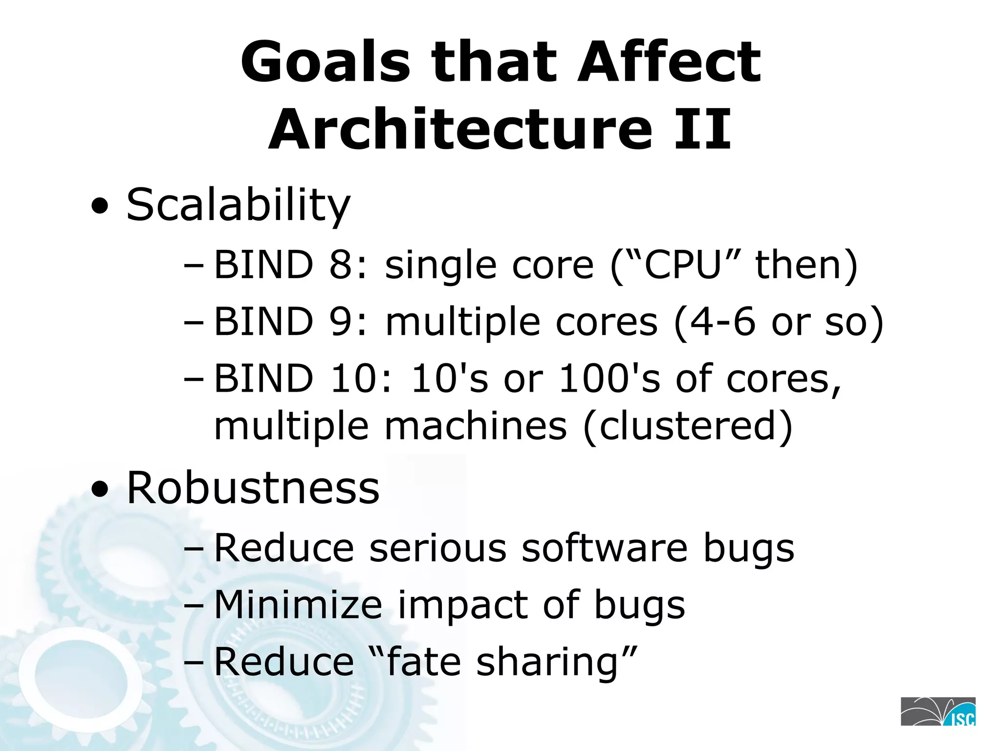 Goals that Affect
Architecture II
• Scalability
– BIND 8: single core (“CPU” then)
– BIND 9: multiple cores (4-6 or so)
– BIND 10: 10's or 100's of cores,
multiple machines (clustered)
• Robustness
– Reduce serious software bugs
– Minimize impact of bugs
– Reduce “fate sharing”
 
