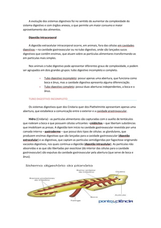 A evolução dos sistemas digestivos foi no sentido do aumentar da complexidade do
sistema digestivo e com órgãos anexos, o que permite um maior consumo e maior
aproveitamento dos alimentos.
Digestão Intracorporal
A digestão extracelular intracorporal ocorre, em animais, fora das células em cavidades
digestivas – na cavidade gastrovascular ou no tubo digestivo, onde são lançados sucos
digestivos que contêm enzimas, que atuam sobre as partículas alimentares transformando-as
em partículas mais simples.
Nos animais o tubo digestivo pode apresentar diferentes graus de complexidade, e podem
ser agrupados em dois grandes grupos: tubo digestivo incompleto e completo.
Tubo digestivo incompleto: possui apenas uma abertura, que funciona como
boca e ânus, mas a cavidade digestiva apresenta alguma diferenciação.
Tubo digestivo completo: possui duas aberturas independentes, a boca e o
ânus.
TUBO DIGESTIVO INCOMPLETO_______________________________________________
Os sistemas digestivos quer dos Cnidaria quer dos Plathelminte apresentam apenas uma
abertura, que estabelece a comunicação entre o exterior e a cavidade grastrovascular.
Hidra (Cnidaria) - as partículas alimentares são capturadas com o auxílio de tentáculos
que rodeiam a boca e que possuem células urticantes –cnidócitos – que libertam substâncias
que imobilizam as presas. A digestão tem início na cavidade gastrovascular revestida por uma
camada interna – gastroderme – que possui dois tipos de células: as glandulares, que
produzem enzimas digestivas que são lançadas para a cavidade gastrovascular (digestão
extracelular) e as digestivas, que captam as partículas semidigeridas por fagocitose originando
vacúolos digestivos, nos quais continua a digestão (digestão intracelular). As partículas não
absorvidas e as que são libertadas por exocitose (do interior das células para a cavidade
gastrovascular) são expulsas da cavidade gastrovascular pela abertura (que serve de boca e
ânus).

 