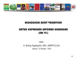 BIOLOGICAL ASSET VALUATION

UNTUK KEPERLUAN LAPORAN KEUANGAN
             (IAS 41)


                   Oleh:
  Ir. Benny Supriyanto, MSc, MAPPI (Cert)
           Jakarta, 12 Oktober 2010


                                            1
 