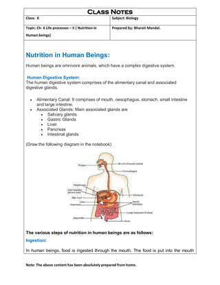 Note: The above content has been absolutely prepared from home.
Class Notes
Class: X Subject: Biology
Topic: Ch- 6 Life processes – II ( Nutrition in
Human beings)
Prepared by: Bharati Mandal.
Nutrition in Human Beings:
Human beings are omnivore animals, which have a complex digestive system.
Human Digestive System:
The human digestive system comprises of the alimentary canal and associated
digestive glands.
 Alimentary Canal: It comprises of mouth, oesophagus, stomach, small intestine
and large intestine.
 Associated Glands: Main associated glands are
 Salivary glands
 Gastric Glands
 Liver
 Pancreas
 Intestinal glands
(Draw the following diagram in the notebook)
The various steps of nutrition in human beings are as follows:
Ingestion:
 In human beings, food is ingested through the mouth. The food is put into the mouth
 