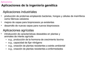 Aplicaciones

Aplicaciones de la ingeniería genética

    Aplicaciones industriales
•    producción de proteínas empleando bacterias, hongos y células de mamíferos
     como fábricas celulares
•    mejora de cepas para bioprocesos ya existentes
•    desarrollo de nuevas cepas para nuevos bioprocesos

    Aplicaciones agrícolas
•    introducción de características deseables en plantas y
     animales de interés agrícola
       – e.g., producción de la hormona de crecimiento bovina
       – e.g., capacidad de fijar nitrógeno
       – e.g., creación de plantas resistentes a estrés ambiental
       – e.g., creación de plantas resistentes a enfermedades
 