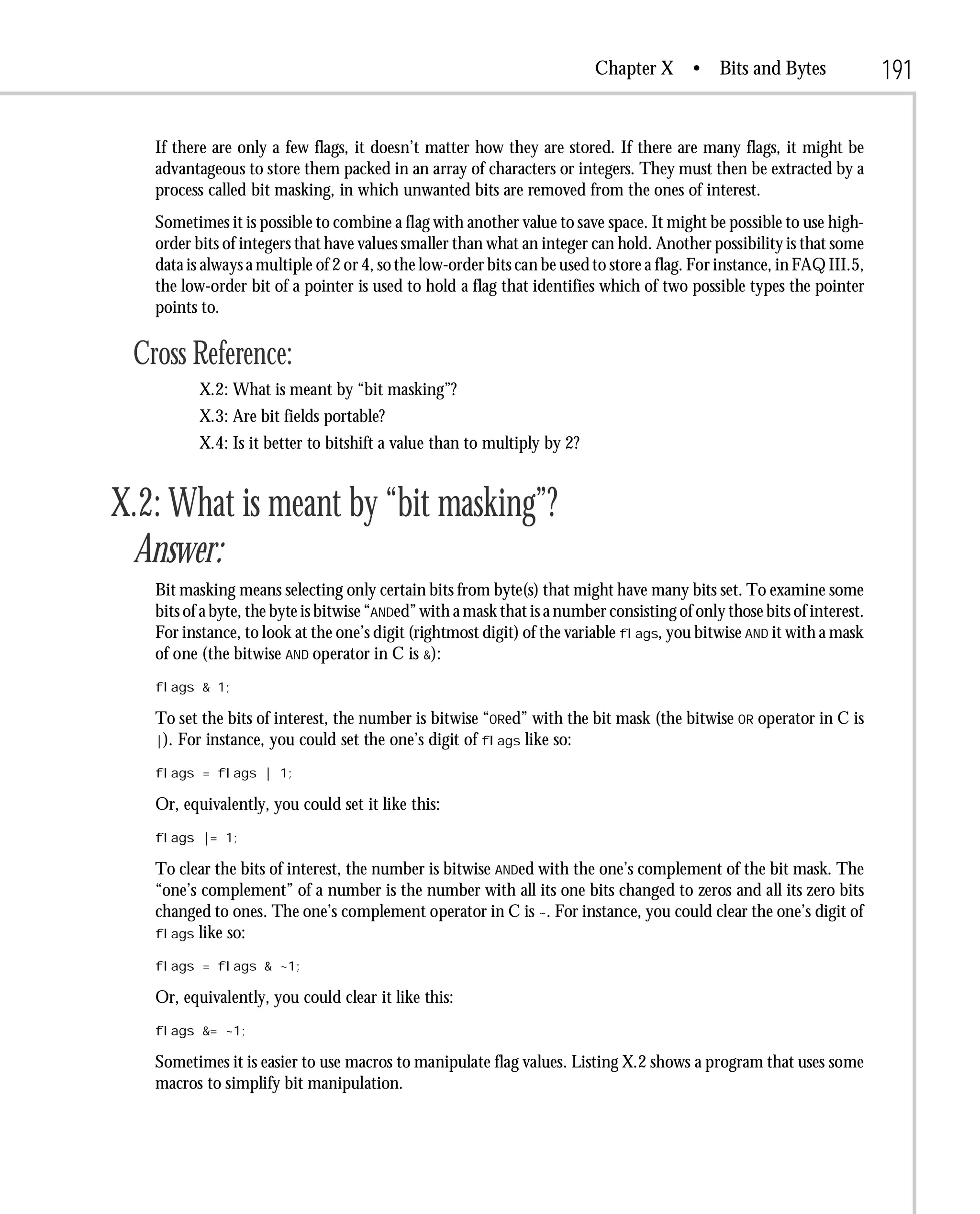 Chapter X       • Bits and Bytes               191

   If there are only a few flags, it doesn’t matter how they are stored. If there are many flags, it might be
   advantageous to store them packed in an array of characters or integers. They must then be extracted by a
   process called bit masking, in which unwanted bits are removed from the ones of interest.
   Sometimes it is possible to combine a flag with another value to save space. It might be possible to use high-
   order bits of integers that have values smaller than what an integer can hold. Another possibility is that some
   data is always a multiple of 2 or 4, so the low-order bits can be used to store a flag. For instance, in FAQ III.5,
   the low-order bit of a pointer is used to hold a flag that identifies which of two possible types the pointer
   points to.

 Cross Reference:
          X.2: What is meant by “bit masking”?
          X.3: Are bit fields portable?
          X.4: Is it better to bitshift a value than to multiply by 2?


X.2: What is meant by “bit masking”?
 Answer:
   Bit masking means selecting only certain bits from byte(s) that might have many bits set. To examine some
   bits of a byte, the byte is bitwise “ANDed” with a mask that is a number consisting of only those bits of interest.
   For instance, to look at the one’s digit (rightmost digit) of the variable flags, you bitwise AND it with a mask
   of one (the bitwise AND operator in C is &):
   flags & 1;

   To set the bits of interest, the number is bitwise “ORed” with the bit mask (the bitwise OR operator in C is
   |). For instance, you could set the one’s digit of flags like so:

   flags = flags | 1;

   Or, equivalently, you could set it like this:
   flags |= 1;

   To clear the bits of interest, the number is bitwise ANDed with the one’s complement of the bit mask. The
   “one’s complement” of a number is the number with all its one bits changed to zeros and all its zero bits
   changed to ones. The one’s complement operator in C is ~. For instance, you could clear the one’s digit of
   flags like so:

   flags = flags & ~1;

   Or, equivalently, you could clear it like this:
   flags &= ~1;

   Sometimes it is easier to use macros to manipulate flag values. Listing X.2 shows a program that uses some
   macros to simplify bit manipulation.
 