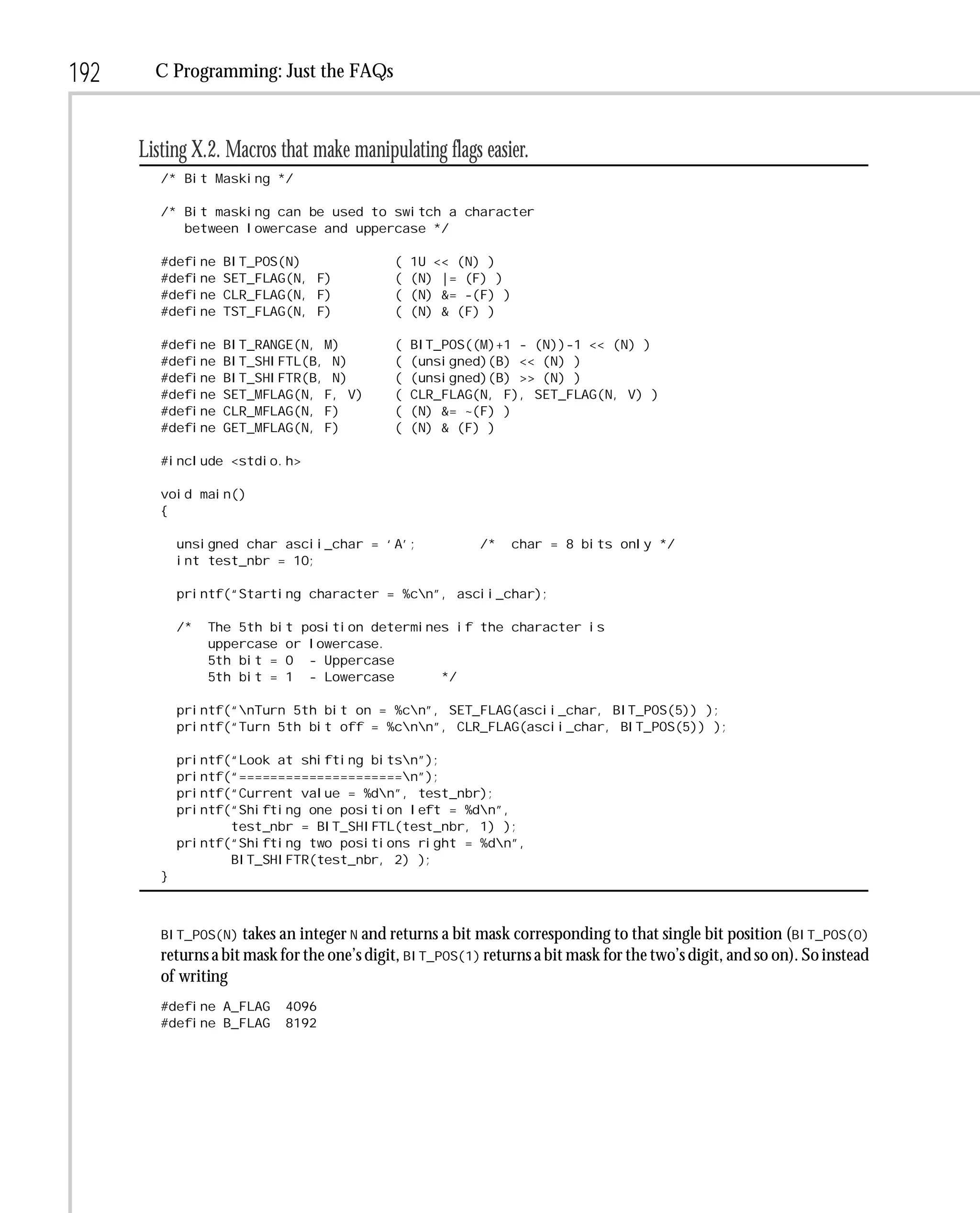 192     C Programming: Just the FAQs



      Listing X.2. Macros that make manipulating flags easier.
         /* Bit Masking */

         /* Bit masking can be used to switch a character
            between lowercase and uppercase */

         #define   BIT_POS(N)                 (   1U << (N) )
         #define   SET_FLAG(N, F)             (   (N) |= (F) )
         #define   CLR_FLAG(N, F)             (   (N) &= -(F) )
         #define   TST_FLAG(N, F)             (   (N) & (F) )

         #define   BIT_RANGE(N, M)            (   BIT_POS((M)+1 - (N))-1 << (N) )
         #define   BIT_SHIFTL(B, N)           (   (unsigned)(B) << (N) )
         #define   BIT_SHIFTR(B, N)           (   (unsigned)(B) >> (N) )
         #define   SET_MFLAG(N, F, V)         (   CLR_FLAG(N, F), SET_FLAG(N, V) )
         #define   CLR_MFLAG(N, F)            (   (N) &= ~(F) )
         #define   GET_MFLAG(N, F)            (   (N) & (F) )

         #include <stdio.h>

         void main()
         {

             unsigned char ascii_char = ‘A’;               /*     char = 8 bits only */
             int test_nbr = 10;

             printf(“Starting character = %cn”, ascii_char);

             /*   The 5th bit position determines if the character is
                  uppercase or lowercase.
                  5th bit = 0 - Uppercase
                  5th bit = 1 - Lowercase       */

             printf(“nTurn 5th bit on = %cn”, SET_FLAG(ascii_char, BIT_POS(5)) );
             printf(“Turn 5th bit off = %cnn”, CLR_FLAG(ascii_char, BIT_POS(5)) );

             printf(“Look at shifting bitsn”);
             printf(“=====================n”);
             printf(“Current value = %dn”, test_nbr);
             printf(“Shifting one position left = %dn”,
                    test_nbr = BIT_SHIFTL(test_nbr, 1) );
             printf(“Shifting two positions right = %dn”,
                    BIT_SHIFTR(test_nbr, 2) );
         }



         BIT_POS(N) takes an integer N and returns a bit mask corresponding to that single bit position (BIT_POS(0)
         returns a bit mask for the one’s digit, BIT_POS(1) returns a bit mask for the two’s digit, and so on). So instead
         of writing
         #define A_FLAG     4096
         #define B_FLAG     8192
 