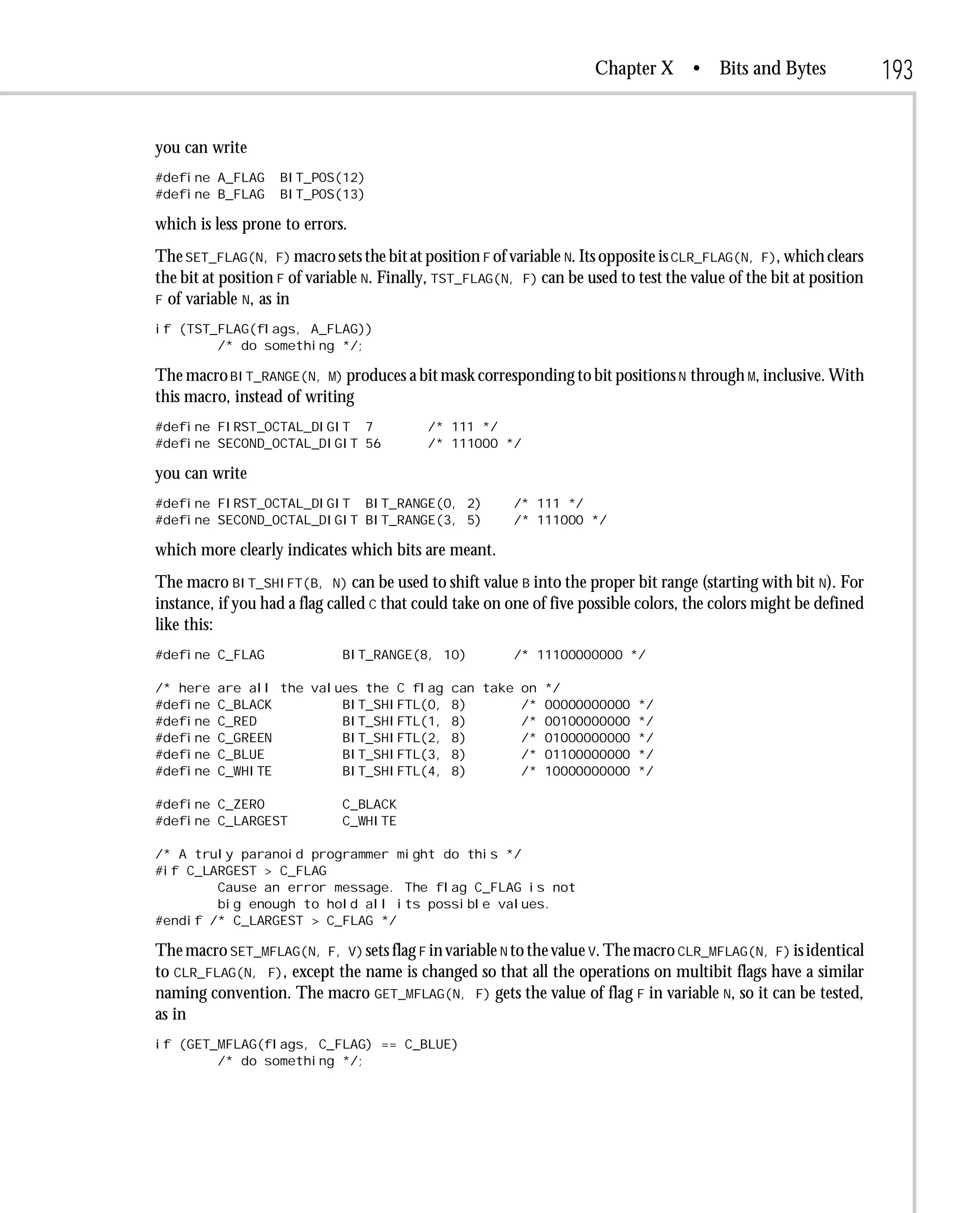 Chapter X      • Bits and Bytes               193

you can write
#define A_FLAG     BIT_POS(12)
#define B_FLAG     BIT_POS(13)

which is less prone to errors.
The SET_FLAG(N, F) macro sets the bit at position F of variable N. Its opposite is CLR_FLAG(N, F), which clears
the bit at position F of variable N. Finally, TST_FLAG(N, F) can be used to test the value of the bit at position
F of variable N, as in

if (TST_FLAG(flags, A_FLAG))
        /* do something */;

The macro BIT_RANGE(N, M) produces a bit mask corresponding to bit positions N through M, inclusive. With
this macro, instead of writing
#define FIRST_OCTAL_DIGIT 7                /* 111 */
#define SECOND_OCTAL_DIGIT 56              /* 111000 */

you can write
#define FIRST_OCTAL_DIGIT BIT_RANGE(0, 2)                /* 111 */
#define SECOND_OCTAL_DIGIT BIT_RANGE(3, 5)               /* 111000 */

which more clearly indicates which bits are meant.
The macro BIT_SHIFT(B, N) can be used to shift value B into the proper bit range (starting with bit N). For
instance, if you had a flag called C that could take on one of five possible colors, the colors might be defined
like this:
#define C_FLAG               BIT_RANGE(8, 10)            /* 11100000000 */

/* here   are all the values the C flag        can take on */
#define   C_BLACK         BIT_SHIFTL(0,        8)       /* 00000000000 */
#define   C_RED           BIT_SHIFTL(1,        8)       /* 00100000000 */
#define   C_GREEN         BIT_SHIFTL(2,        8)       /* 01000000000 */
#define   C_BLUE          BIT_SHIFTL(3,        8)       /* 01100000000 */
#define   C_WHITE         BIT_SHIFTL(4,        8)       /* 10000000000 */

#define C_ZERO               C_BLACK
#define C_LARGEST            C_WHITE

/* A truly paranoid programmer might do this */
#if C_LARGEST > C_FLAG
        Cause an error message. The flag C_FLAG is not
        big enough to hold all its possible values.
#endif /* C_LARGEST > C_FLAG */

The macro SET_MFLAG(N, F, V) sets flag F in variable N to the value V. The macro CLR_MFLAG(N, F) is identical
to CLR_FLAG(N, F), except the name is changed so that all the operations on multibit flags have a similar
naming convention. The macro GET_MFLAG(N, F) gets the value of flag F in variable N, so it can be tested,
as in
if (GET_MFLAG(flags, C_FLAG) == C_BLUE)
        /* do something */;
 