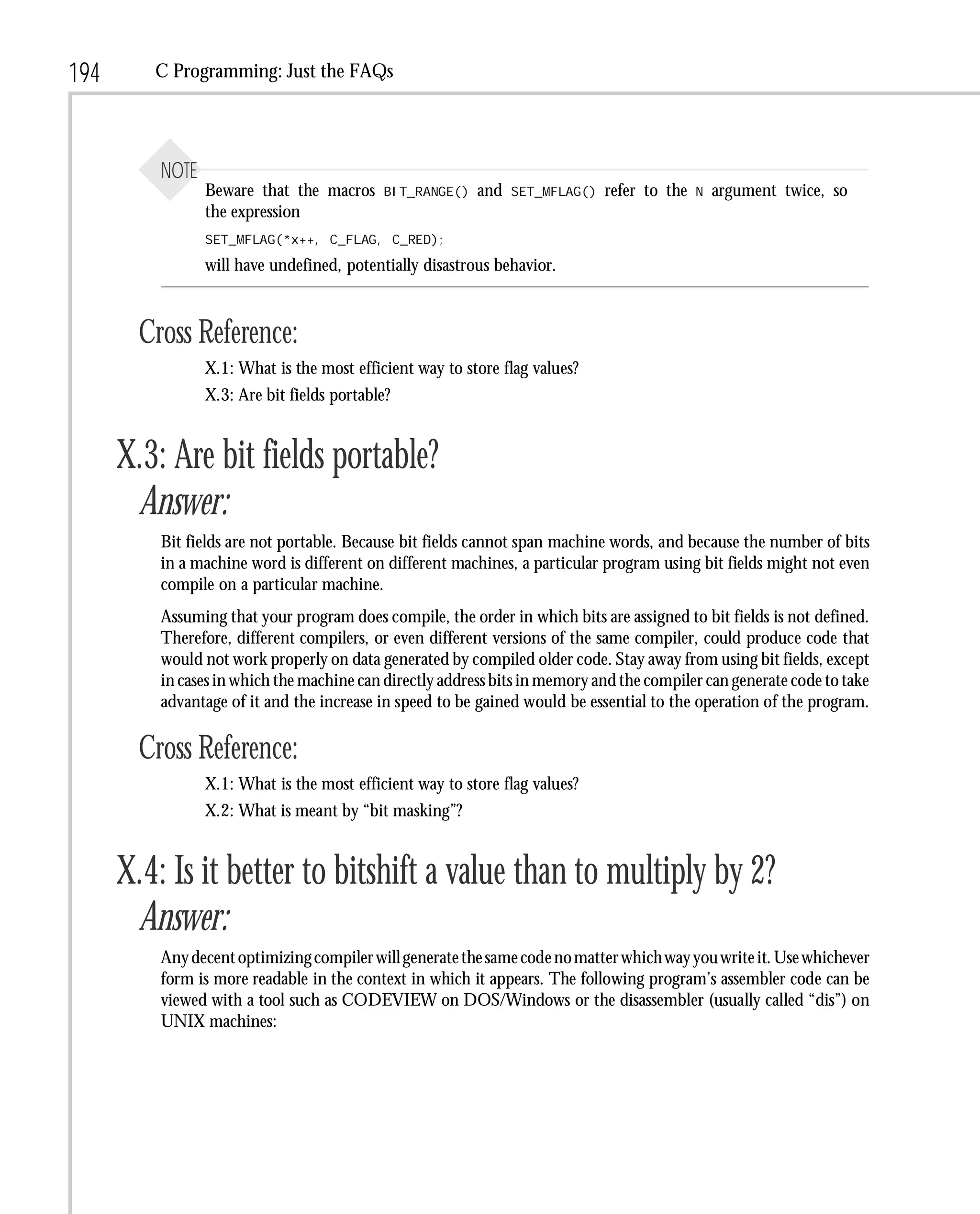 194      C Programming: Just the FAQs




          NOTE
                 Beware that the macros     BIT_RANGE()   and   SET_MFLAG()   refer to the   N   argument twice, so
                 the expression
                 SET_MFLAG(*x++, C_FLAG, C_RED);

                 will have undefined, potentially disastrous behavior.



        Cross Reference:
                 X.1: What is the most efficient way to store flag values?
                 X.3: Are bit fields portable?


      X.3: Are bit fields portable?
       Answer:
          Bit fields are not portable. Because bit fields cannot span machine words, and because the number of bits
          in a machine word is different on different machines, a particular program using bit fields might not even
          compile on a particular machine.
          Assuming that your program does compile, the order in which bits are assigned to bit fields is not defined.
          Therefore, different compilers, or even different versions of the same compiler, could produce code that
          would not work properly on data generated by compiled older code. Stay away from using bit fields, except
          in cases in which the machine can directly address bits in memory and the compiler can generate code to take
          advantage of it and the increase in speed to be gained would be essential to the operation of the program.

        Cross Reference:
                 X.1: What is the most efficient way to store flag values?
                 X.2: What is meant by “bit masking”?


      X.4: Is it better to bitshift a value than to multiply by 2?
       Answer:
          Any decent optimizing compiler will generate the same code no matter which way you write it. Use whichever
          form is more readable in the context in which it appears. The following program’s assembler code can be
          viewed with a tool such as CODEVIEW on DOS/Windows or the disassembler (usually called “dis”) on
          UNIX machines:
 