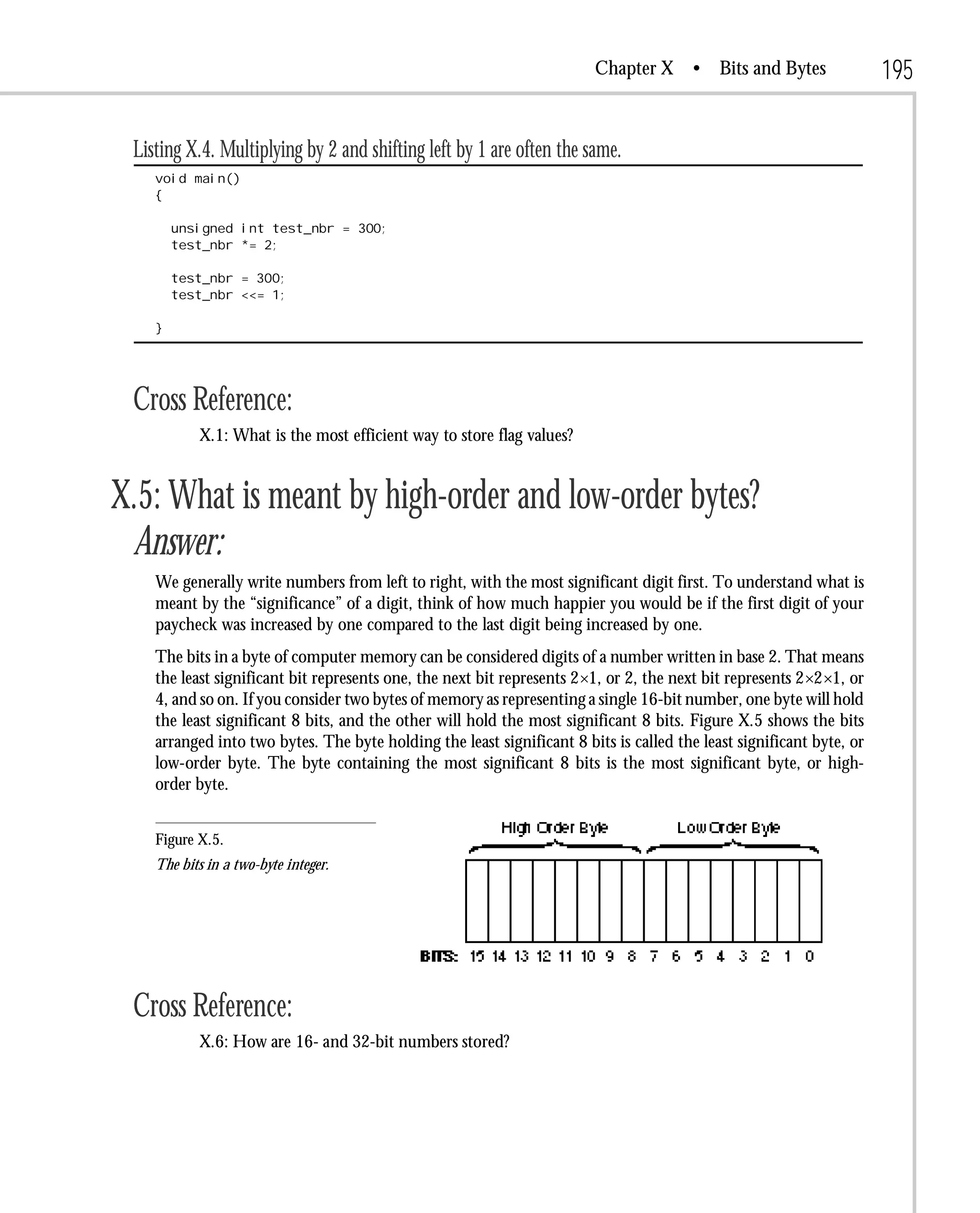 Chapter X       • Bits and Bytes              195

 Listing X.4. Multiplying by 2 and shifting left by 1 are often the same.
    void main()
    {

        unsigned int test_nbr = 300;
        test_nbr *= 2;

        test_nbr = 300;
        test_nbr <<= 1;

    }




 Cross Reference:
           X.1: What is the most efficient way to store flag values?


X.5: What is meant by high-order and low-order bytes?
 Answer:
    We generally write numbers from left to right, with the most significant digit first. To understand what is
    meant by the “significance” of a digit, think of how much happier you would be if the first digit of your
    paycheck was increased by one compared to the last digit being increased by one.
    The bits in a byte of computer memory can be considered digits of a number written in base 2. That means
    the least significant bit represents one, the next bit represents 2×1, or 2, the next bit represents 2×2×1, or
    4, and so on. If you consider two bytes of memory as representing a single 16-bit number, one byte will hold
    the least significant 8 bits, and the other will hold the most significant 8 bits. Figure X.5 shows the bits
    arranged into two bytes. The byte holding the least significant 8 bits is called the least significant byte, or
    low-order byte. The byte containing the most significant 8 bits is the most significant byte, or high-
    order byte.


    Figure X.5.
    The bits in a two-byte integer.




 Cross Reference:
           X.6: How are 16- and 32-bit numbers stored?
 