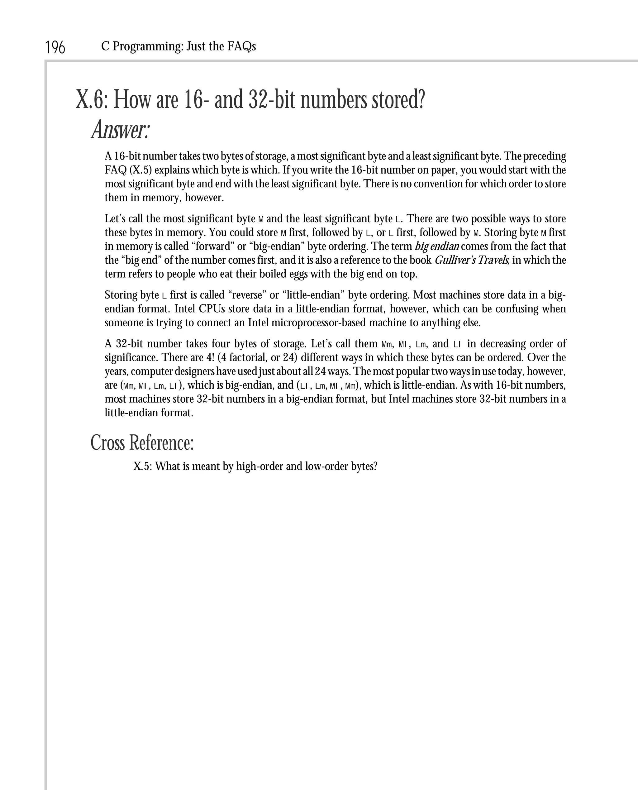 196      C Programming: Just the FAQs



      X.6: How are 16- and 32-bit numbers stored?
       Answer:
         A 16-bit number takes two bytes of storage, a most significant byte and a least significant byte. The preceding
         FAQ (X.5) explains which byte is which. If you write the 16-bit number on paper, you would start with the
         most significant byte and end with the least significant byte. There is no convention for which order to store
         them in memory, however.
         Let’s call the most significant byte M and the least significant byte L. There are two possible ways to store
         these bytes in memory. You could store M first, followed by L, or L first, followed by M. Storing byte M first
         in memory is called “forward” or “big-endian” byte ordering. The term big endian comes from the fact that
         the “big end” of the number comes first, and it is also a reference to the book Gulliver’s Travels, in which the
         term refers to people who eat their boiled eggs with the big end on top.
         Storing byte L first is called “reverse” or “little-endian” byte ordering. Most machines store data in a big-
         endian format. Intel CPUs store data in a little-endian format, however, which can be confusing when
         someone is trying to connect an Intel microprocessor-based machine to anything else.
         A 32-bit number takes four bytes of storage. Let’s call them Mm, Ml, Lm, and Ll in decreasing order of
         significance. There are 4! (4 factorial, or 24) different ways in which these bytes can be ordered. Over the
         years, computer designers have used just about all 24 ways. The most popular two ways in use today, however,
         are (Mm, Ml, Lm, Ll), which is big-endian, and (Ll, Lm, Ml, Mm), which is little-endian. As with 16-bit numbers,
         most machines store 32-bit numbers in a big-endian format, but Intel machines store 32-bit numbers in a
         little-endian format.

       Cross Reference:
               X.5: What is meant by high-order and low-order bytes?
 