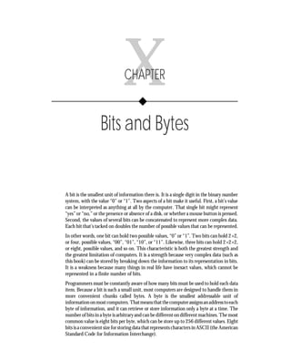 Chapter X       • Bits and Bytes     189




                               X
                               CHAPTER


                   Bits and Bytes


A bit is the smallest unit of information there is. It is a single digit in the binary number
system, with the value “0” or “1”. Two aspects of a bit make it useful. First, a bit’s value
can be interpreted as anything at all by the computer. That single bit might represent
“yes” or “no,” or the presence or absence of a disk, or whether a mouse button is pressed.
Second, the values of several bits can be concatenated to represent more complex data.
Each bit that’s tacked on doubles the number of possible values that can be represented.
In other words, one bit can hold two possible values, “0” or “1”. Two bits can hold 2×2,
or four, possible values, “00”, “01”, “10”, or “11”. Likewise, three bits can hold 2×2×2,
or eight, possible values, and so on. This characteristic is both the greatest strength and
the greatest limitation of computers. It is a strength because very complex data (such as
this book) can be stored by breaking down the information to its representation in bits.
It is a weakness because many things in real life have inexact values, which cannot be
represented in a finite number of bits.
Programmers must be constantly aware of how many bits must be used to hold each data
item. Because a bit is such a small unit, most computers are designed to handle them in
more convenient chunks called bytes. A byte is the smallest addressable unit of
information on most computers. That means that the computer assigns an address to each
byte of information, and it can retrieve or store information only a byte at a time. The
number of bits in a byte is arbitrary and can be different on different machines. The most
common value is eight bits per byte, which can be store up to 256 different values. Eight
bits is a convenient size for storing data that represents characters in ASCII (the American
Standard Code for Information Interchange).
 