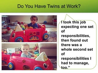 Do You Have Twins at Work?
I took this job
expecting one set
of
responsibilities,
then found out
there was a
whole second set
of
responsibilities I
had to manage,
too.”
 