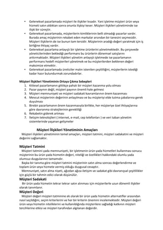 •   Geleneksel pazarlamada müşteri ile ilişkiler kısadır. Yani işletme müşteri ürün veya
       hizmeti satın aldıktan sonra onunla ilişkiyi keser. Müşteri ilişkileri yönetiminde ise
       ilişki bir süreçtir.
   •   Geleneksel pazarlamada, müşterilerin kimliklerinin belli olmadığı pazarlar vardır.
       Burada amaç müşterinin rekabet eden markalar arsından bir tanesini seçmesidir.
       Müşteri ilişkilerin de ise bunun tam tersidir. Müşterinin aradığı değeri yaratmak için iş
       birliğine ihtiyaç vardır.
   •   Geleneksel pazarlama anlayışlı bir işletme ürünlerini yönetmektedir. Bu çerçevede
       yöneticilerinden beklediği performans bu ürünlerin dönemsel satışlarını
       arttırmaktadır. Müşteri ilişkileri yönetim anlayışlı işletmede ise pazarlamanın
       performans hedefi müşterileri yönetmek ve bu müşterilerden beklenen değeri
       maksimize etmektir.
   •   Geleneksel pazarlamada üreticiler malın istenilen çeşitliliğini, müşterilerin istediği
       kadar hazır bulundurmak zorundadırlar.

Müşteri İlişkileri Yönetiminin Ortaya Çıkma Sebepleri
  1. Kitlesel pazarlamanın gittikçe pahalı bir müşteri kazanma yolu olması
  2. Pazar payının değil, müşteri payının önemli hale gelmesi
  3. Müşteri memnuniyeti ve müşteri sadakati kavramlarının önem kazanması
  4. Mevcut müşterinin değerinin anlaşılması ve bu müşteriyi elde tutma çabalarına gerek
      duyulması
  5. Birebir pazarlamanın önem kazanmasıyla birlikte, her müşteriye özel ihtiyaçlarına
      göre davranma stratejilerinin gerekliliği
  6. Rekabetin giderek artması
  7. İletişim teknolojileri ( internet, e-mail, cep telefonları ) ve veri taban yönetim
      sistemlerinde yaşanan gelişmeler

             Müşteri İlişkileri Yönetiminin Amaçları
 Müşteri ilişkileri yönetiminin temel amaçları, müşteri tatmini, müşteri sadakatini ve müşteri
değerini sağlamaktır.

Müşteri Tatmini
  Müşteri tatmini yada memnuniyeti, bir işletmenin ürün yada hizmetleri kullanması sonucu
müşterinin bu ürün yada hizmetin değeri, niteliği ve özellikleri hakkındaki olumlu yada
olumsuz duygularının tamamıdır.
  Başka bir tanıma göre müşteri tatmini müşterinin satın alma sonrası değerlendirme ve
toplam ürün veya hizmete vermiş olduğu duygusal cevaptır.
  Memnuniyet, satın alma niyeti, ağızdan ağıza iletişim ve sadakat gibi davranışsal çeşitlilikler
için güçlü bir tahmin edici olarak düşünülür.
Müşteri Sadakati
  Bir ürün yada hizmetin tekrar tekrar satın alınması için müşterilerle uzun dönemli ilişkiler
olarak tanımlanır.
Müşteri Değeri
  Müşteri değeri müşteri tatminine ek olarak bir ürün yada hizmetin alternatifler arasından
nasıl seçildiğini, seçim kriterlerini ve her bir kriterin önemini incelemektedir. Müşteri değeri
ürün veya hizmetin niteliklerini ve kullanıldığında müşterilere sağladığı katkının müşteri
tercihlerine etkisi ve müşteri tarafından algılanan değerdir.
 