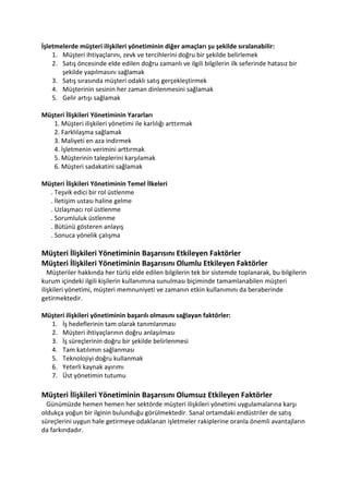 İşletmelerde müşteri ilişkileri yönetiminin diğer amaçları şu şekilde sıralanabilir:
    1. Müşteri ihtiyaçlarını, zevk ve tercihlerini doğru bir şekilde belirlemek
    2. Satış öncesinde elde edilen doğru zamanlı ve ilgili bilgilerin ilk seferinde hatasız bir
       şekilde yapılmasını sağlamak
    3. Satış sırasında müşteri odaklı satış gerçekleştirmek
    4. Müşterinin sesinin her zaman dinlenmesini sağlamak
    5. Gelir artışı sağlamak

Müşteri İlişkileri Yönetiminin Yararları
   1. Müşteri ilişkileri yönetimi ile karlılığı arttırmak
   2. Farklılaşma sağlamak
   3. Maliyeti en aza indirmek
   4. İşletmenin verimini arttırmak
   5. Müşterinin taleplerini karşılamak
   6. Müşteri sadakatini sağlamak

Müşteri İlişkileri Yönetiminin Temel İlkeleri
  . Teşvik edici bir rol üstlenme
  . İletişim ustası haline gelme
  . Uzlaşmacı rol üstlenme
  . Sorumluluk üstlenme
  . Bütünü gösteren anlayış
  . Sonuca yönelik çalışma

Müşteri İlişkileri Yönetiminin Başarısını Etkileyen Faktörler
Müşteri İlişkileri Yönetiminin Başarısını Olumlu Etkileyen Faktörler
   Müşteriler hakkında her türlü elde edilen bilgilerin tek bir sistemde toplanarak, bu bilgilerin
kurum içindeki ilgili kişilerin kullanımına sunulması biçiminde tamamlanabilen müşteri
ilişkileri yönetimi, müşteri memnuniyeti ve zamanın etkin kullanımını da beraberinde
getirmektedir.

Müşteri ilişkileri yönetiminin başarılı olmasını sağlayan faktörler:
  1. İş hedeflerinin tam olarak tanımlanması
  2. Müşteri ihtiyaçlarının doğru anlaşılması
  3. İş süreçlerinin doğru bir şekilde belirlenmesi
  4. Tam katılımın sağlanması
  5. Teknolojiyi doğru kullanmak
  6. Yeterli kaynak ayırımı
  7. Üst yönetimin tutumu

Müşteri İlişkileri Yönetiminin Başarısını Olumsuz Etkileyen Faktörler
  Günümüzde hemen hemen her sektörde müşteri ilişkileri yönetimi uygulamalarına karşı
oldukça yoğun bir ilginin bulunduğu görülmektedir. Sanal ortamdaki endüstriler de satış
süreçlerini uygun hale getirmeye odaklanan işletmeler rakiplerine oranla önemli avantajların
da farkındadır.
 
