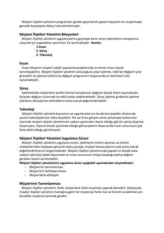 Müşteri ilişkileri yönetimi programları gözden geçirilerek yapılan kapsamlı bir araştırmada
genelde karşılaşılan dokuz hata belirlenmiştir.

Müşteri İlişkileri Yönetimi Bileşenleri
  Müşteri ilişkileri yönetimi uygulamalarına geçmeye karar veren işletmelerin amaçlarına
ulaşmak için yapacakları yatırımlar 3’e ayrılmaktadır. Bunlar;
              1.İnsan
              2. Süreç
              3. Teknoloji

İnsan
  İnsan bileşenin müşteri odaklı yapılanma projelerinde en temel unsur olarak
tanımlayabiliriz. Müşteri ilişkileri yönetimi yolculuğuna çıkan işletme, ciddi bir değişim içine
girecektir ve işletme kültürü bu değişim programının başarısında en belirleyici rolü
oynamaktadır.

Süreç
  İşletmelerde müşterilere verilen hizmet süreçlerinin değişimi büyük önem taşımaktadır.
Süreçler değişim sürecinde en etkili yollar olabilmektedir. Süreç işletme girdilerini işletme
çıktılarını dönüştüren etkinliklerin tümü olarak değerlendirilebilir.

Teknoloji
  Müşteri ilişkileri yönetim kavramını ve uygulamalarının bu derece popüler olmasında
yazılım teknolojilerinin etkisi büyüktür. Ne var ki bu gelişim süreci potansiyel kullanıcılar
üzerinde müşteri ilişkiler yönetiminin sadece yazılımdan ibaret olduğu gibi bir yanlış düşünce
oluşmuştur. Oysa ki birçok yazılımda olduğu gibi projelerin başarısında insan unsurunun çok
fazla etkili olduğu görülmüştür.

Müşteri İlişkileri Yönetimi Uygulama Süreci
  Müşteri ilişkileri yönetimi uygulama süreci, işletmenin üretim aşaması ve üretim
maliyetlerinden başlayan geniş bir bakış açısıyla, müşteri davranışlarının çok yönlü olarak
değerlendirilmesini öngörmektedir. Müşteri ilişkileri yönetiminde yapılan en büyük hata,
sadece teknoloji odaklı düşünmek ve insan unsurunun ortaya koyduğu katma değere
gereken önemi vermemektir.
Müşteri ilişkileri yönetiminin uygulama süreci aşağıdaki aşamalardan oluşmaktadır;
   - Müşterinin tanımlanması
   - Müşterinin farklılaştırılması
   - Müşterilerle etkileşim

Müşterinin Tanımlanması
 Müşteri ilişkileri yönetimi, farklı müşterilere farklı muamele yapmak demektir. Dolayısıyla
müşteri ilişkileri yönetimi mantığına göre her müşteriye farklı mal ve hizmet sunabilmek için
öncelikle müşteriyi tanımak gerekir.
 
