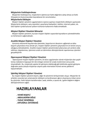 Müşterinin Farklılaştırılması
  Müşterileri farklılaştırma, müşterilerin işletme için farklı değerlere sahip olması ve farklı
ihtiyaçlarının bulunmasından kaynaklanan bir zorunluluktur.
Müşterilerle Etkileşim
 Müşteri ilişkileri yönetimi uygulamalarını üçüncü aşaması müşterilerle etkileşim aşamasıdır.
Müşterilerle etkileşim; satış ziyaretleri, pazarlama faaliyetleri, telefon, internet şubesi, vb..
Gibi ilişkileri içinde bulunan yolların tümünün kullanımını ifade etmektedir.

Müşteri İlişkileri Yönetimi Mimarisi
 Müşteri ilişkileri yönetimi, kurulan müşteri ilişkileri sayesinde kaynaklarını yönetebilmekte
ve ilerlemesini sağlamaktadır.

Analitik Müşteri İlişkileri Yönetimi
  Günümüz ekonomik koşullarında işletmeler, başarılarının devamını sağlamak ve daha
başarılı çalışmalara imza atmak için, müşteri ilişkileri yönetimi çalışmalarının en temel unsuru
olduğunu bilmektedirler. Analitik müşteri ilişkileri yönetiminde kullanıcılara ait verilerin elde
edilmesi, depolanması, işlenmesi analiz ve tahminlere dönüştürülerek raporlanması işlemleri
gerçekleştirilir.

Operasyonel Müşteri İlişkileri Yönetimi
  Operasyonel müşteri ilişkileri yönetimi, ön büro uygulamaları olarak müşteriyle olan çeşitli
temas noktalarını kapsayan bir dizi entegre ürünün bir arada incelenmesi sonucunda
oluşmaktadır. Bu, müşteriyle yapılan bir görüşme olabileceği gibi telefonda yapılan görüşme
doğrudan posta yoluyla müşteriye ulaşma yada internetten hizmet verme şekillerini
kapsamaktadır.

İşbirlikçi Müşteri İlişkileri Yönetimi
  Bu müşteri ilişkileri yönetimi biçimi, diğer iki yönetimin birleşiminden oluşur. Müşteriler ile
şirketler arasında tam anlamıyla bir etkileşim ve kordinasiyon ağının oluşmasına imkan veren
bu çözümler, farklı iletişim kanallarından ( web, telefon, e-posta vb..) gelen bilgilerin değere
dönüştürülmesini sağlar.


       HAZIRLAYANLAR
       . VEHBİ KEŞEFLİ
       . ABDULKERİM OĞUZ
       . YUSUF DEMİRBAŞ
       . ERTUĞRUL ÜSTÜNDAĞ
 