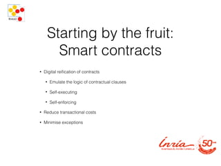 Starting by the fruit:
Smart contracts
• Digital reiﬁcation of contracts
• Emulate the logic of contractual clauses
• Self-executing
• Self-enforcing
• Reduce transactional costs
• Minimise exceptions
 