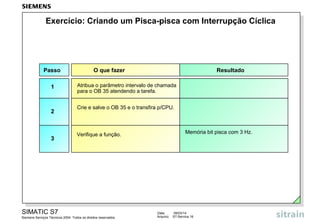 Exercício: Criando um Pisca-pisca com Interrupção Cíclica

Passo
1

2

3

O que fazer

Resultado

Atribua o parâmetro intervalo de chamada
para o OB 35 atendendo a tarefa.
Crie e salve o OB 35 e o transfira p/CPU.

Memória bit pisca com 3 Hz.

Verifique a função.

SIMATIC S7
Siemens Serviços Técnicos 2004. Todos os direitos reservados.

Data:
Arquivo:

09/03/14
S7-Service.16

 