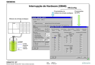 Interrupção de Hardware (OB40)

HW Config:

Propriedades do
módulo de entrada analógica

Módulo de entrada analógica

+27648

0

Limite
superior
Limite
inferior

SIMATIC S7
Siemens Serviços Técnicos 2004. Todos os direitos reservados.

Data:
Arquivo:

09/03/14
S7-Service.7

Propriedades
da CPU

 