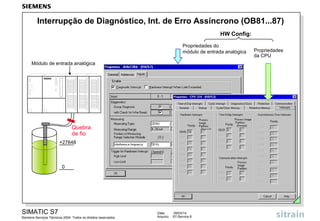 Interrupção de Diagnóstico, Int. de Erro Assíncrono (OB81...87)
HW Config:
Propriedades do
módulo de entrada analógica
Módulo de entrada analógica

Quebra
de fio
+27648

0

SIMATIC S7
Siemens Serviços Técnicos 2004. Todos os direitos reservados.

Data:
Arquivo:

09/03/14
S7-Service.9

Propriedades
da CPU

 