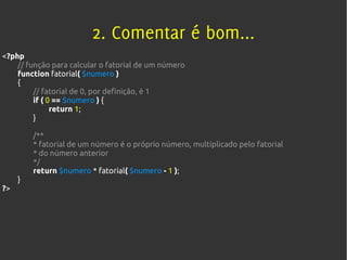 2. Comentar é bom...
<?php
    // função para calcular o fatorial de um número
    function fatorial( $numero )
    {
         // fatorial de 0, por definição, é 1
         if ( 0 == $numero ) {
               return 1;
         }

         /**
         * fatorial de um número é o próprio número, multiplicado pelo fatorial
         * do número anterior
         */
         return $numero * fatorial( $numero - 1 );
     }
?>
 