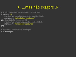 3. ...mas não exagere :P
# se valor da variável idade for maior ou igual a 18
if idade >= 18
     # atribui 'Vai trabalhar vagabundo' à variável idade
     mensagem = 'Vai trabalhar vagabundo'
else # se idade for menor que 18
     # atribui 'Vai estudar vagabundo' à variável idade
     mensagem = 'Vai estudar vagabundo'
end

# imprime na tela a variável mensagem
puts mensagem
 