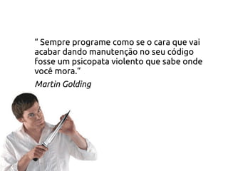 “ Sempre programe como se o cara que vai
acabar dando manutenção no seu código
fosse um psicopata violento que sabe onde
você mora.”
Martin Golding
 
