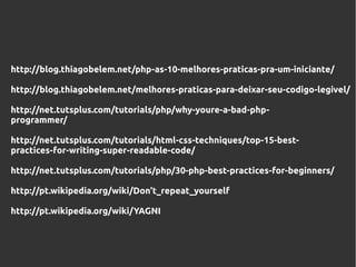 http://blog.thiagobelem.net/php-as-10-melhores-praticas-pra-um-iniciante/

http://blog.thiagobelem.net/melhores-praticas-para-deixar-seu-codigo-legivel/

http://net.tutsplus.com/tutorials/php/why-youre-a-bad-php-
programmer/

http://net.tutsplus.com/tutorials/html-css-techniques/top-15-best-
practices-for-writing-super-readable-code/

http://net.tutsplus.com/tutorials/php/30-php-best-practices-for-beginners/

http://pt.wikipedia.org/wiki/Don't_repeat_yourself

http://pt.wikipedia.org/wiki/YAGNI
 