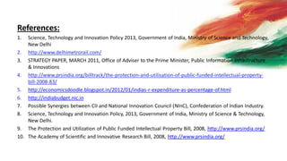 References:
1. Science, Technology and Innovation Policy 2013, Government of India, Ministry of Science and Technology,
New Delhi
2. http://www.delhimetrorail.com/
3. STRATEGY PAPER, MARCH 2011, Office of Adviser to the Prime Minister, Public Information Infrastructure
& Innovations
4. http://www.prsindia.org/billtrack/the-protection-and-utilisation-of-public-funded-intellectual-property-
bill-2008-83/
5. http://economicsdoodle.blogspot.in/2012/01/indias-r-expenditure-as-percentage-of.html
6. http://indiabudget.nic.in
7. Possible Synergies between CII and National Innovation Council (NInC), Confederation of Indian Industry.
8. Science, Technology and Innovation Policy, 2013, Government of India, Ministry of Science & Technology,
New Delhi.
9. The Protection and Utilization of Public Funded Intellectual Property Bill, 2008, http://www.prsindia.org/
10. The Academy of Scientific and Innovative Research Bill, 2008, http://www.prsindia.org/
 