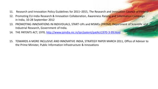 11. Research and Innovation Policy Guidelines for 2011–2015, The Research and Innovation Council of Finland
12. Promoting EU-India Research & Innovation Collaboration, Awareness Raising and Information Campaign
in India, 10-28 September 2012
13. PROMOTING INNOVATIONS IN INDIVIDUALS, START-UPs and MSMEs (PRISM), Department of Scientific and
Industrial Research, Government of India.
14. THE PATENTS ACT, 1970, http://www.ipindia.nic.in/ipr/patent/patAct1970-3-99.html
15. TOWARDS A MORE INCLUSIVE AND INNOVATIVE INDIA, STRATEGY PAPER MARCH 2011, Office of Adviser to
the Prime Minister, Public Information Infrastructure & Innovations
 