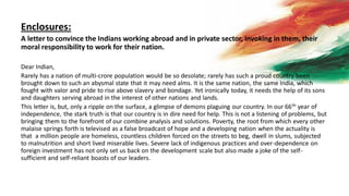 Enclosures:
A letter to convince the Indians working abroad and in private sector, invoking in them, their
moral responsibility to work for their nation.
Dear Indian,
Rarely has a nation of multi-crore population would be so desolate; rarely has such a proud country been
brought down to such an abysmal state that it may need alms. It is the same nation, the same India, which
fought with valor and pride to rise above slavery and bondage. Yet ironically today, it needs the help of its sons
and daughters serving abroad in the interest of other nations and lands.
This letter is, but, only a ripple on the surface, a glimpse of demons plaguing our country. In our 66th year of
independence, the stark truth is that our country is in dire need for help. This is not a listening of problems, but
bringing them to the forefront of our combine analysis and solutions. Poverty, the root from which every other
malaise springs forth is televised as a false broadcast of hope and a developing nation when the actuality is
that a million people are homeless, countless children forced on the streets to beg, dwell in slums, subjected
to malnutrition and short lived miserable lives. Severe lack of indigenous practices and over-dependence on
foreign investment has not only set us back on the development scale but also made a joke of the self-
sufficient and self-reliant boasts of our leaders.
 