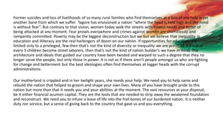 Former suicides and loss of livelihoods of so many rural families who find themselves at a loss of any help is yet
another bane from which we suffer. Tagore has envisioned a nation “where the head is held high and the mind
is without fear”. But contrary to that vision, women today walk the streets with bowed heads and terror of
being attacked at any moment. Fear prowls everywhere and crimes against women are shamelessly and
rampantly committed. Poverty may be the biggest deconstruction but we but we believe that inequality in
education and illiteracy are the real harbingers of doom on our nation. If opportunities for education are
limited only to a privileged, few then that’s not the kind of diversity or inequality we are proud of. If 4 out of
every 5 children become street laborers, then that’s not the kind of nation builder’s we have in mind. The
architecture and ideals that guided our country have been twisted and warped to such a degree that they no
longer serve the people, but only those in power. It is not as if there aren’t people amongst us who are fighting
for change and betterment but the best ideologies often find themselves at logger heads with the corrupt
administrations.
Our motherland is crippled and in her twilight years, she needs your help. We need you to help same and
rebuild the nation that helped to groom and shape your own lives. Many of you have brought pride to this
nation but more than that it needs you and your abilities at the moment. The vast resources at your disposal,
be it either financial acumen capital. They are the tools that are needed to strip away the weakened foundation
and reconstruct. We need you to infuse a lease of life into the frail bones of our burdened nation. It is neither
duty nor service, but a sense of giving back to the country that gave us and you everything.
 