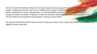 We don’t need the headlines stating that “so many thousand crores proposed for so and so development
project”. Instead we want the news to read “foreign return venture capitalist(s) opened primary schools,
women rehabilitation centers, old age homes, or rural electrification projects”. So, we aren’t asking you to
change the system, the system is beyond our help. We need your help to transform the people because these
are the problems of the people and the people in essence are the nation.
We urge you to heed this call for help and return to help your nation, return to give back what it has lost and
together create a new India.
 