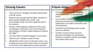 Unsung Causes:
• “One-size-fits-all” strategies are being implemented
in all the sectors.
• We don’t have enough seats for higher education in
good, reputed colleges that, at best , may
accommodate 10 per cent of the applicant pool of
the students.
• Number of bills regarding upliftment of this sector
are pending in Parliament, such as The Protection
and Utilization of Public Funded Intellectual Property
Bill, 2008 .4
• Low social status of people engaged in such sectors.
• “Work to earn” attitude in youth of India.
• Liberalization of the norms in education sector , thus
enabling any person with riches to start an institution
as a business, thus degrading the quality education.
Future vistas:
• It’ll produce cost effective technology
which would help us in the upcoming
future.
• It can redefine everything - from products,
processes and services to individuals,
organizations, the public and private sector
and institutions.
• Conventional technology wastes energy
and is less efficient.
• Scientific research utilizes money to
generate knowledge and, by providing
solutions, innovation converts knowledge
into wealth and/or value.
 