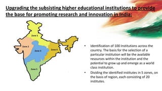 • Identification of 100 Institutions across the
country. The basis for the selection of a
particular institution will be the available
resources within the institution and the
potential to grow up and emerge as a world
class institution.
• Dividing the identified institutes in 5 zones, on
the basis of region, each consisting of 20
institutes.
Upgrading the subsisting higher educational institutions to provide
the base for promoting research and innovation in India:
 