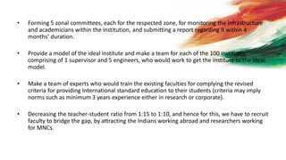 • Forming 5 zonal committees, each for the respected zone, for monitoring the infrastructure
and academicians within the institution, and submitting a report regarding it within 4
months’ duration.
• Provide a model of the ideal institute and make a team for each of the 100 institutes,
comprising of 1 supervisor and 5 engineers, who would work to get the institute to the ideal
model.
• Make a team of experts who would train the existing faculties for complying the revised
criteria for providing International standard education to their students (criteria may imply
norms such as minimum 3 years experience either in research or corporate).
• Decreasing the teacher-student ratio from 1:15 to 1:10, and hence for this, we have to recruit
faculty to bridge the gap, by attracting the Indians working abroad and researchers working
for MNCs.
 