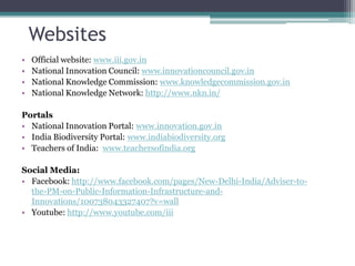 Websites
• Official website: www.iii.gov.in
• National Innovation Council: www.innovationcouncil.gov.in
• National Knowledge Commission: www.knowledgecommission.gov.in
• National Knowledge Network: http://www.nkn.in/
Portals
• National Innovation Portal: www.innovation.gov.in
• India Biodiversity Portal: www.indiabiodiversity.org
• Teachers of India: www.teachersofindia.org
Social Media:
• Facebook: http://www.facebook.com/pages/New-Delhi-India/Adviser-to-
the-PM-on-Public-Information-Infrastructure-and-
Innovations/100738043327407?v=wall
• Youtube: http://www.youtube.com/iii
 