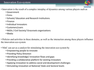 • Innovation is the result of a complex interplay of dynamics among various players such as
• Government
• Firms
• Schools/ Education and Research Institutions
• Finance
• Individual Innovators
• Customers/users
• NGOs / Civil Society/ Grassroots organizations
• Media
• Policies and activities in these domains, as well as the interaction among these players influence
the innovation eco-system
• NInC can act as a catalyst for stimulating the innovation eco-system by
• Empowering people to innovate
• Providing Policy Direction
• Identifying knowledge/ innovation flows and gaps
• Providing a collaborative platform for existing innovators
• Applying innovation to address social and development challenges
• Stimulating innovation at National/ State and Sectoral levels
Innovation Eco-system
 