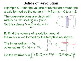 Solids of Revolution
Example C. Find the volume of revolution around the
x axis formed by the curve y = √x from x = 0 to x = 2.
The cross–sections are discs with
radius r = √x so A(x) = π (√x)2.
∫
x=0
2
dx
So the volume V = πx = 2π
∫
y=1
π [(1/2 + y–1/2)2 – 1/2 2] dy
4
So the volume V =
D. Find the volume of revolution around
the axis x = –½ formed by the template as shown.
The inner radius r = ½,
outer radius R = ½ + y –1/2.
2
=19π
 