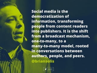 Socialmediaisthe
democratizationof
information,transforming
peoplefrom contentreaders
intopublishers.Itistheshift
from abroadcastmechanism,
one-to-many,toa
many-to-manymodel,rootedmany-to-manymodel,rooted
inconversationsbetween
authors,people,andpeers.
@briansolis
tweet
 
