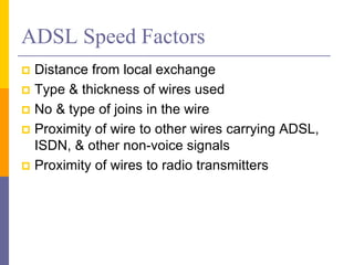 ADSL Speed Factors
 Distance from local exchange
 Type & thickness of wires used
 No & type of joins in the wire
 Proximity of wire to other wires carrying ADSL,
ISDN, & other non-voice signals
 Proximity of wires to radio transmitters
 