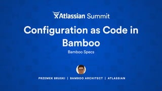 Configuration as Code in
Bamboo
Bamboo Specs
PRZEMEK BRUSKI | BAMBOO ARCHITECT | ATLASSIAN
 