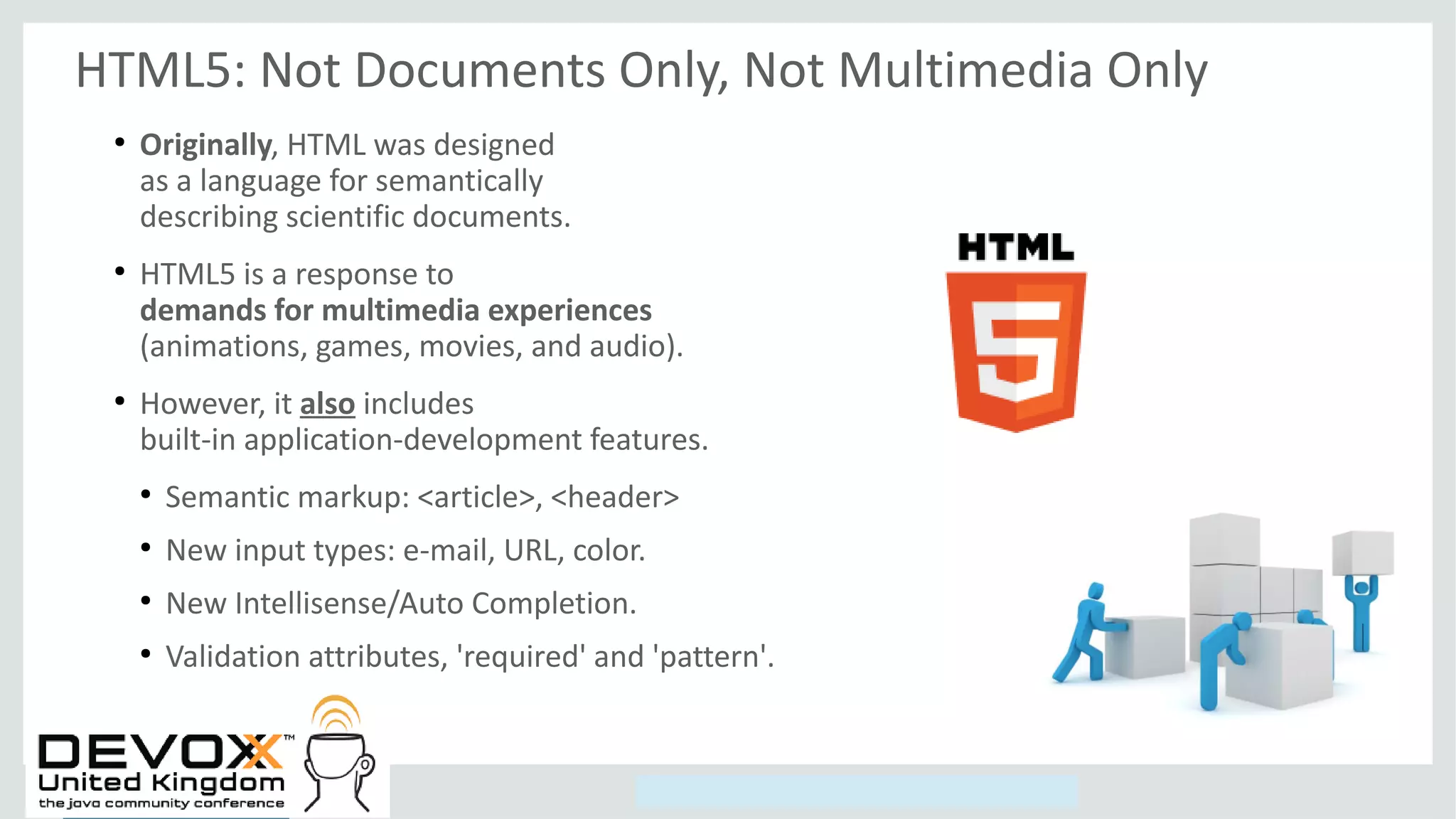 Copyright © 2014, Oracle and/or its affiliates. All rights reserved.
HTML5: Not Documents Only, Not Multimedia Only
●
Originally, HTML was designed
as a language for semantically
describing scientific documents.
●
HTML5 is a response to
demands for multimedia experiences
(animations, games, movies, and audio).
●
However, it also includes
built-in application-development features.
●
Semantic markup: <article>, <header>
●
New input types: e-mail, URL, color.
●
New Intellisense/Auto Completion.
●
Validation attributes, 'required' and 'pattern'.
 
