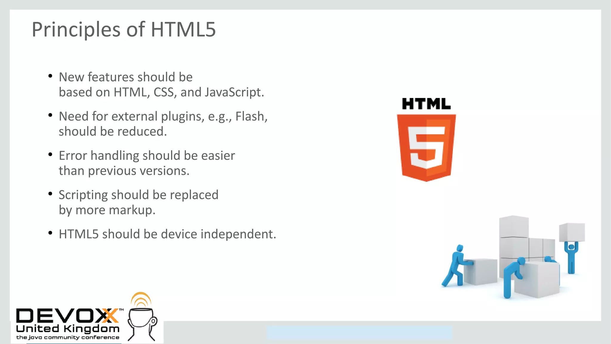 Copyright © 2014, Oracle and/or its affiliates. All rights reserved.
Principles of HTML5
●
New features should be
based on HTML, CSS, and JavaScript.
●
Need for external plugins, e.g., Flash,
should be reduced.
●
Error handling should be easier
than previous versions.
●
Scripting should be replaced
by more markup.
●
HTML5 should be device independent.
 