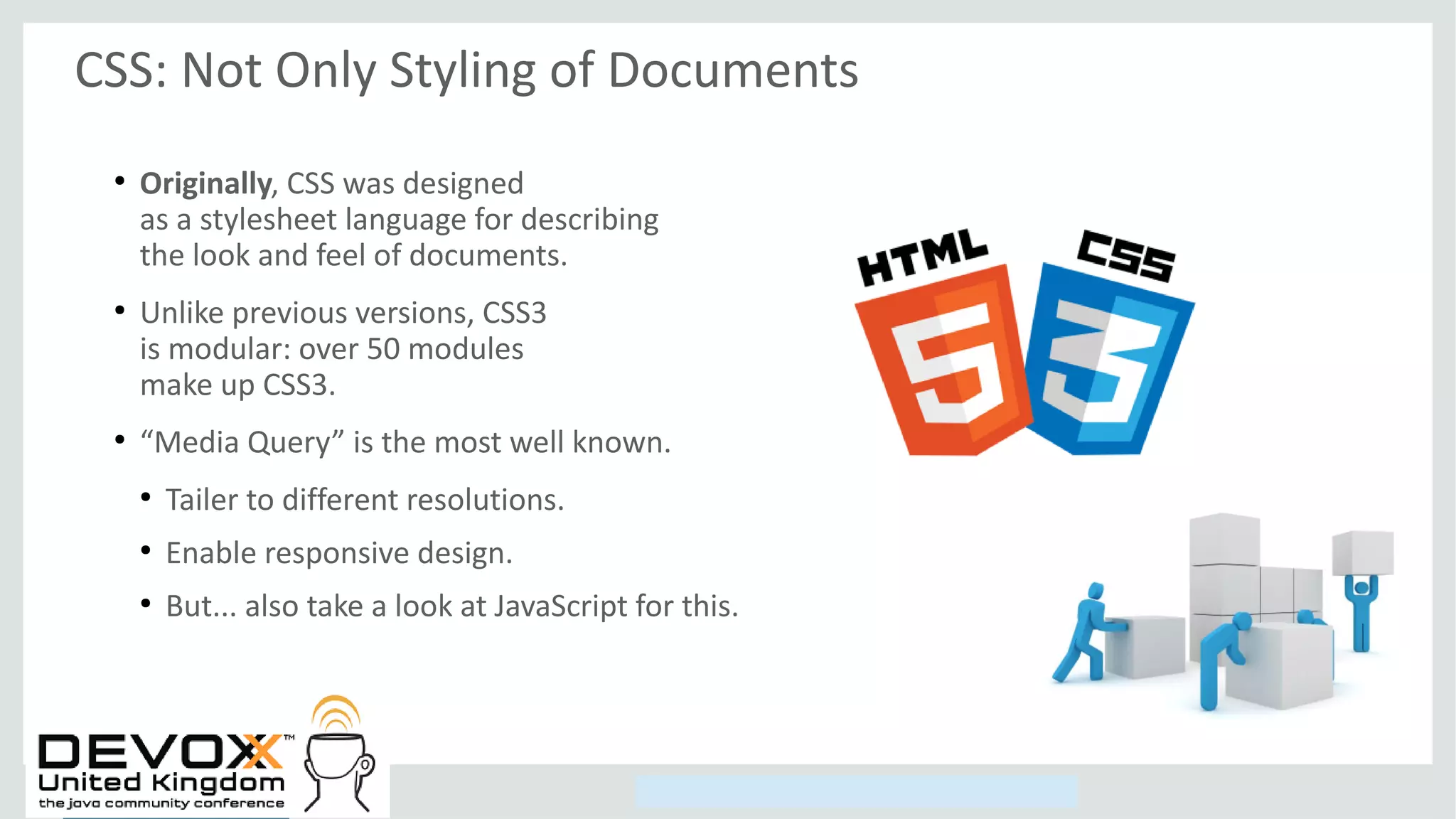 Copyright © 2014, Oracle and/or its affiliates. All rights reserved.
CSS: Not Only Styling of Documents
●
Originally, CSS was designed
as a stylesheet language for describing
the look and feel of documents.
●
Unlike previous versions, CSS3
is modular: over 50 modules
make up CSS3.
●
“Media Query” is the most well known.
●
Tailer to different resolutions.
●
Enable responsive design.
●
But... also take a look at JavaScript for this.
 