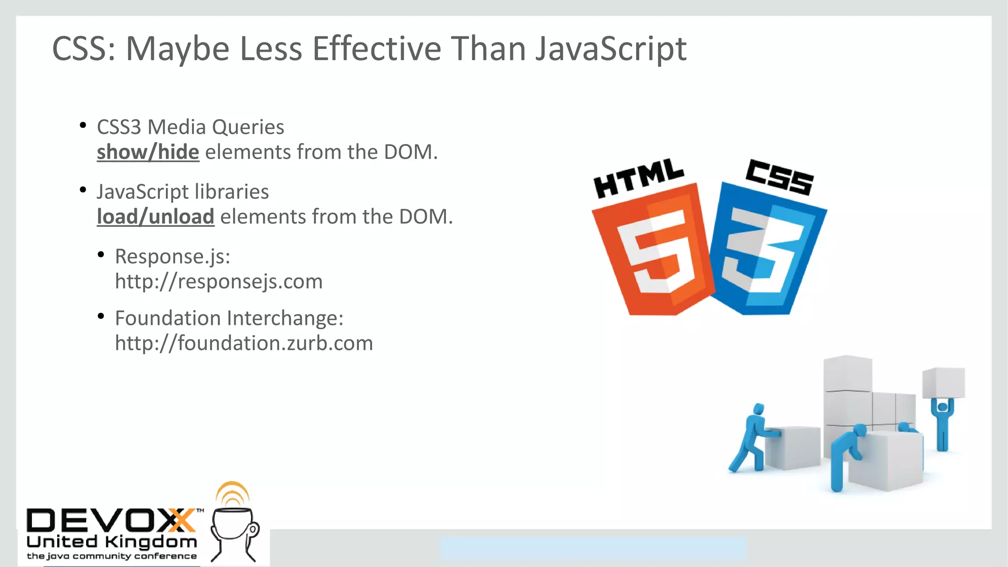Copyright © 2014, Oracle and/or its affiliates. All rights reserved.
CSS: Maybe Less Effective Than JavaScript
●
CSS3 Media Queries
show/hide elements from the DOM.
●
JavaScript libraries
load/unload elements from the DOM.
●
Response.js:
http://responsejs.com
●
Foundation Interchange:
http://foundation.zurb.com
 