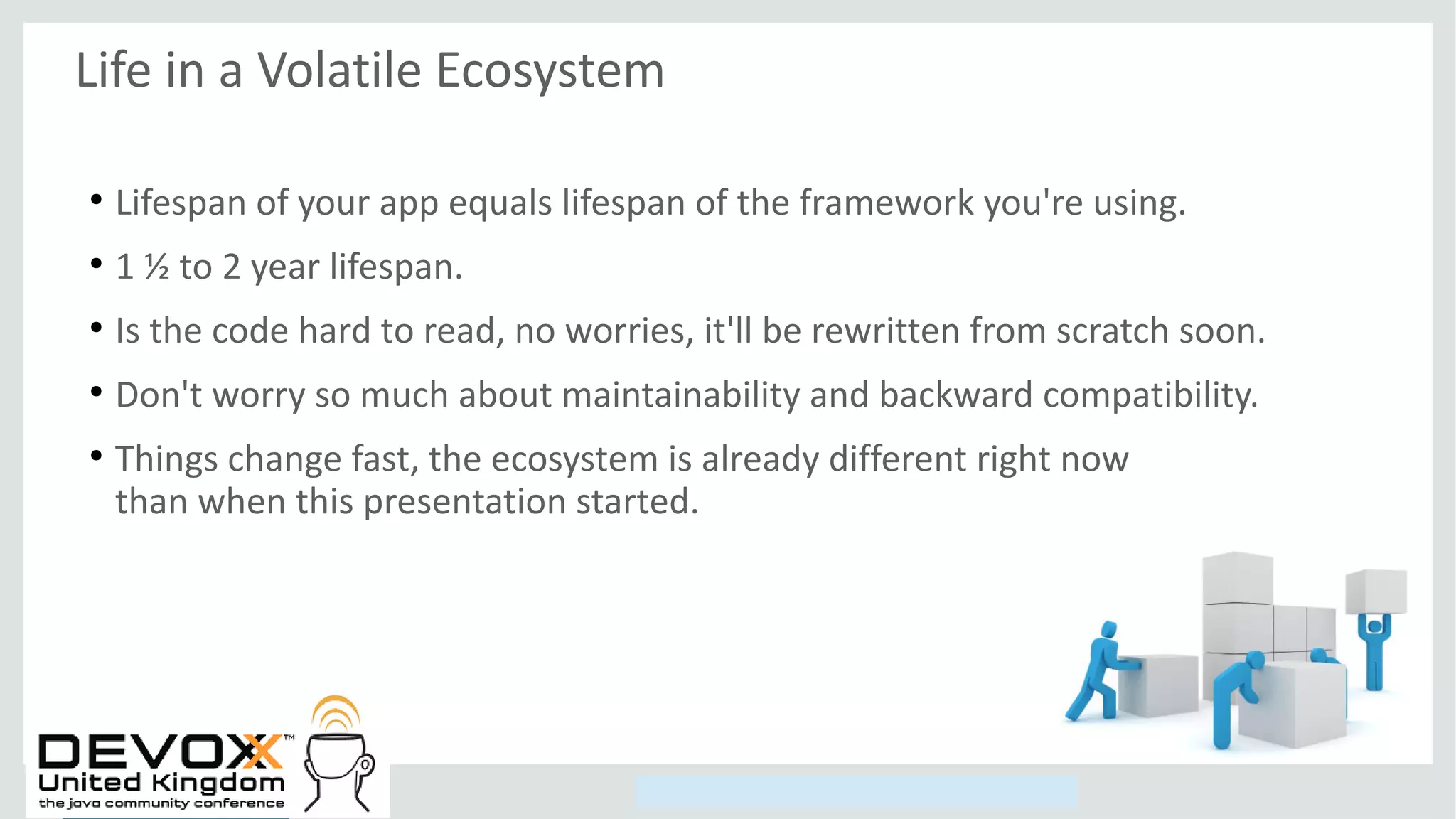 Copyright © 2014, Oracle and/or its affiliates. All rights reserved.
Life in a Volatile Ecosystem
●
Lifespan of your app equals lifespan of the framework you're using.
●
1 ½ to 2 year lifespan.
●
Is the code hard to read, no worries, it'll be rewritten from scratch soon.
●
Don't worry so much about maintainability and backward compatibility.
●
Things change fast, the ecosystem is already different right now
than when this presentation started.
 
