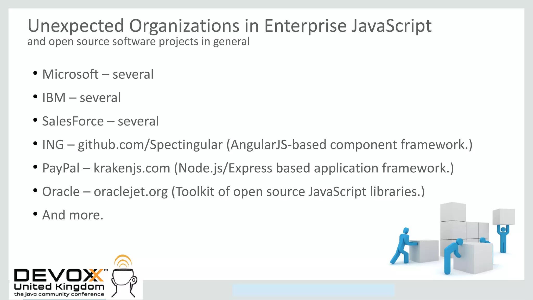 Copyright © 2014, Oracle and/or its affiliates. All rights reserved.
Unexpected Organizations in Enterprise JavaScript
and open source software projects in general
●
Microsoft – several
●
IBM – several
●
SalesForce – several
●
ING – github.com/Spectingular (AngularJS-based component framework.)
●
PayPal – krakenjs.com (Node.js/Express based application framework.)
●
Oracle – oraclejet.org (Toolkit of open source JavaScript libraries.)
●
And more.
 